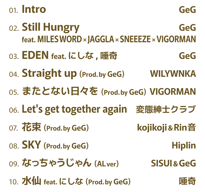 01. GeG / Intro・02. GeG / Still Hungry feat. MILES WORD × JAGGLA × SNEEEZE × VIGORMAN・03. GeG / EDEN feat. にしな, 唾奇・04. WILYWNKA / Straight up (Prod. by GeG)・05. VIGORMAN / またとない日々を (Prod. by GeG)・06. 変態紳士クラブ / Let's get together again・07. kojikoji & Rin音 / 花束 (Prod. by GeG)・08. Hiplin / SKY (Prod. by GeG)・09. SISUI & GeG / なっちゃうじゃん (AL ver)・10. 唾奇 / 水仙 feat. にしな (Prod. by GeG)